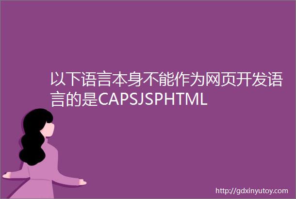 以下语言本身不能作为网页开发语言的是CAPSJSPHTML