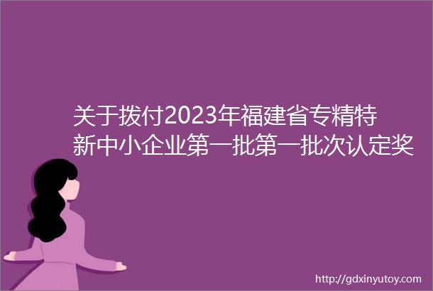 关于拨付2023年福建省专精特新中小企业第一批第一批次认定奖励资金的通知