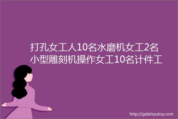 打孔女工人10名水磨机女工2名小型雕刻机操作女工10名计件工资45006000无技术含量常年有活不压工资时间自由