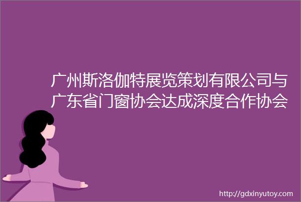 广州斯洛伽特展览策划有限公司与广东省门窗协会达成深度合作协会会员单位将获得会员优惠价格获取展位