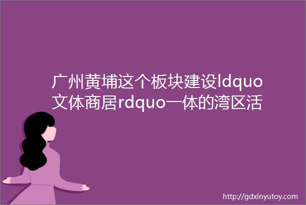 广州黄埔这个板块建设ldquo文体商居rdquo一体的湾区活力中心