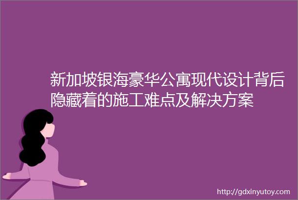 新加坡银海豪华公寓现代设计背后隐藏着的施工难点及解决方案