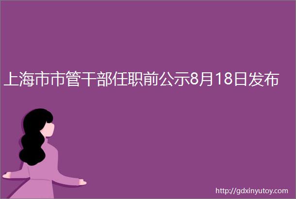 上海市市管干部任职前公示8月18日发布