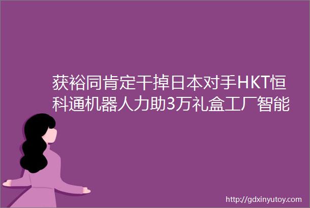 获裕同肯定干掉日本对手HKT恒科通机器人力助3万礼盒工厂智能化升级