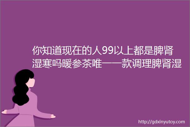 你知道现在的人99以上都是脾肾湿寒吗暖参茶唯一一款调理脾肾湿寒的药食同源的中药调理品