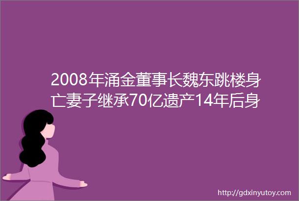 2008年涌金董事长魏东跳楼身亡妻子继承70亿遗产14年后身价380亿