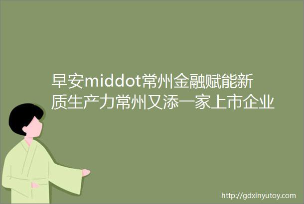 早安middot常州金融赋能新质生产力常州又添一家上市企业