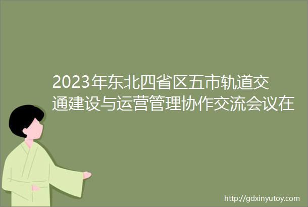 2023年东北四省区五市轨道交通建设与运营管理协作交流会议在大连召开