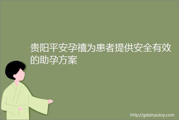 贵阳平安孕禧为患者提供安全有效的助孕方案