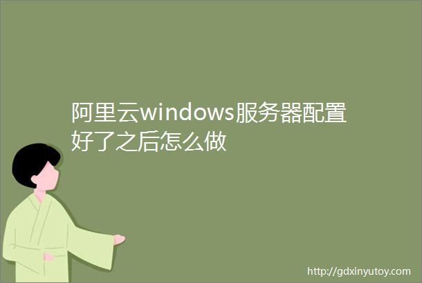 阿里云windows服务器配置好了之后怎么做