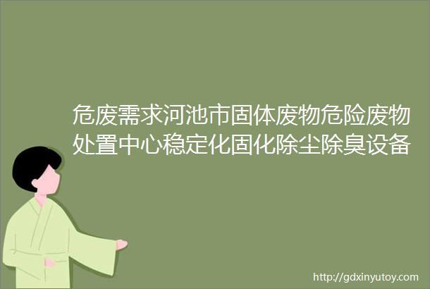 危废需求河池市固体废物危险废物处置中心稳定化固化除尘除臭设备设备采购及安装项目公开招标公告