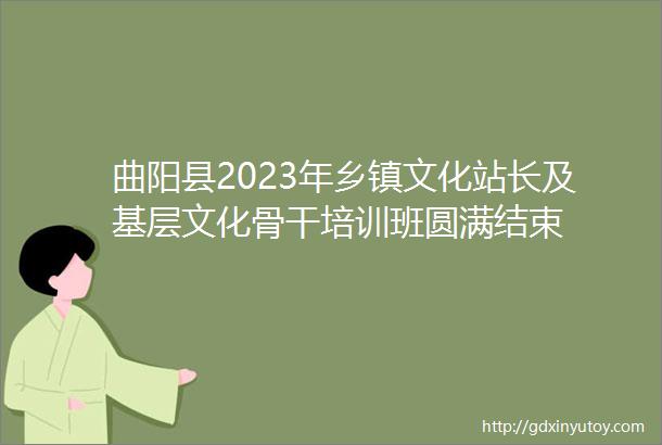 曲阳县2023年乡镇文化站长及基层文化骨干培训班圆满结束