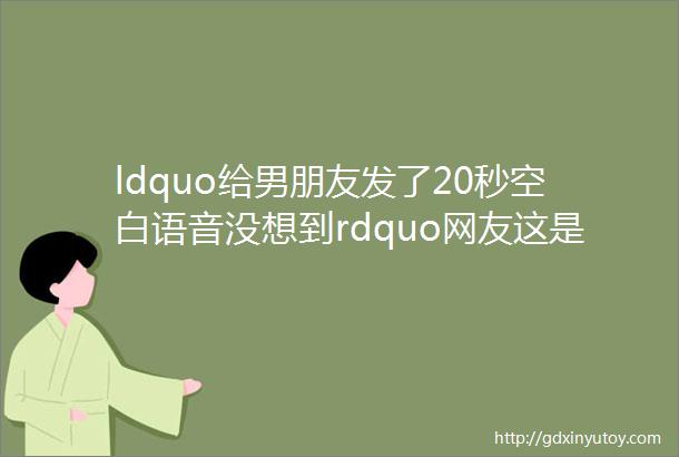 ldquo给男朋友发了20秒空白语音没想到rdquo网友这是想逼你分手么