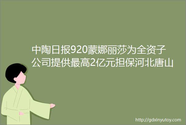 中陶日报920蒙娜丽莎为全资子公司提供最高2亿元担保河北唐山陶瓷生产及相关配套企业年营收达825亿元