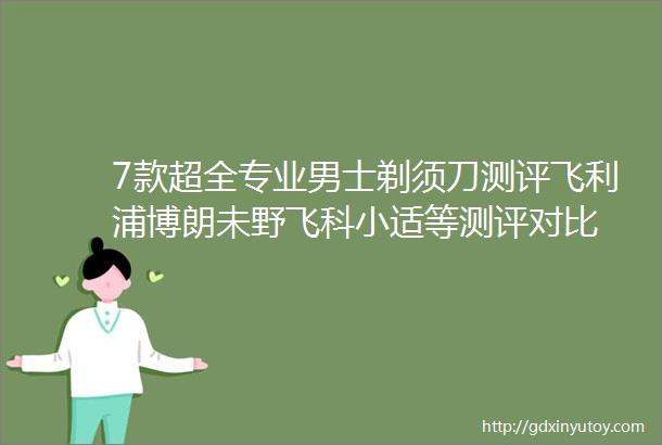 7款超全专业男士剃须刀测评飞利浦博朗未野飞科小适等测评对比