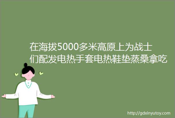 在海拔5000多米高原上为战士们配发电热手套电热鞋垫蒸桑拿吃火锅看印军饥寒交迫