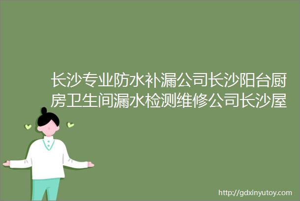 长沙专业防水补漏公司长沙阳台厨房卫生间漏水检测维修公司长沙屋顶楼面外墙天花板彩钢瓦漏水补漏电话