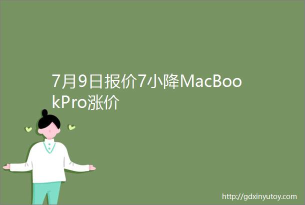 7月9日报价7小降MacBookPro涨价