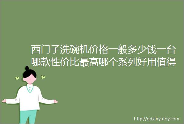 西门子洗碗机价格一般多少钱一台哪款性价比最高哪个系列好用值得买呀