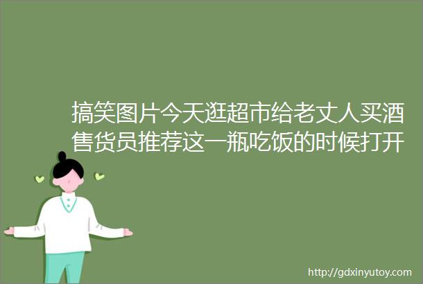 搞笑图片今天逛超市给老丈人买酒售货员推荐这一瓶吃饭的时候打开不要提全家人看我的眼神了