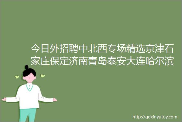 今日外招聘中北西专场精选京津石家庄保定济南青岛泰安大连哈尔滨合肥武汉郑州等外贸企业信息外招聘