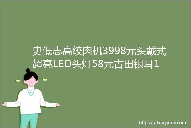 史低志高绞肉机3998元头戴式超亮LED头灯58元古田银耳199元