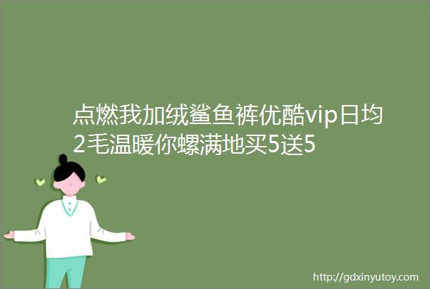 点燃我加绒鲨鱼裤优酷vip日均2毛温暖你螺满地买5送5