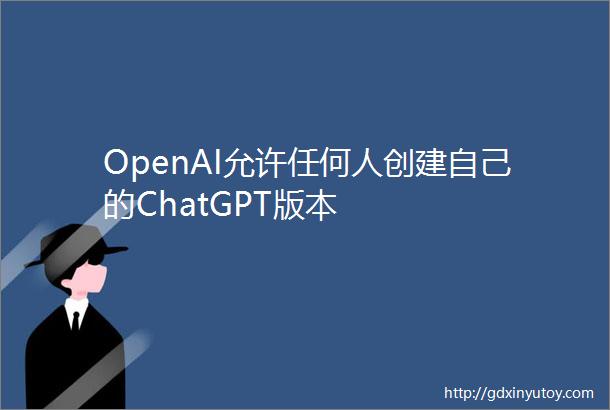 OpenAI允许任何人创建自己的ChatGPT版本