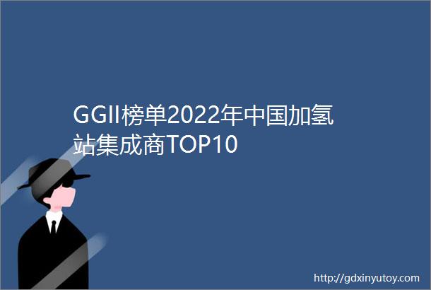 GGII榜单2022年中国加氢站集成商TOP10