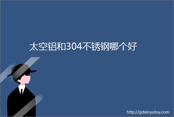 太空铝和304不锈钢哪个好