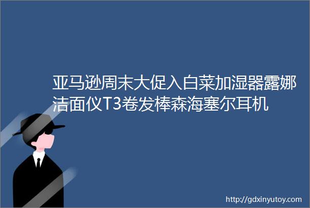 亚马逊周末大促入白菜加湿器露娜洁面仪T3卷发棒森海塞尔耳机