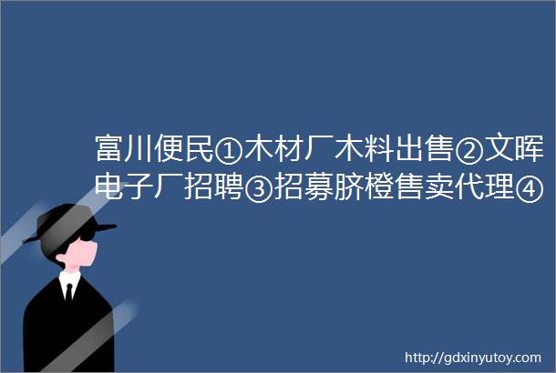 富川便民①木材厂木料出售②文晖电子厂招聘③招募脐橙售卖代理④二手音响出售⑤无人机打药