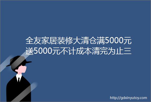 全友家居装修大清仓满5000元送5000元不计成本清完为止三