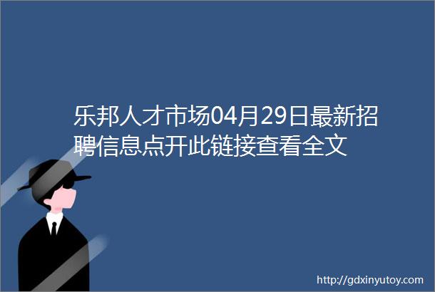 乐邦人才市场04月29日最新招聘信息点开此链接查看全文