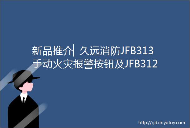 新品推介▏久远消防JFB313手动火灾报警按钮及JFB312消火栓按钮全新上线