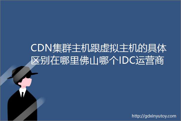 CDN集群主机跟虚拟主机的具体区别在哪里佛山哪个IDC运营商是有