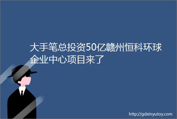 大手笔总投资50亿赣州恒科环球企业中心项目来了