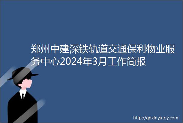 郑州中建深铁轨道交通保利物业服务中心2024年3月工作简报