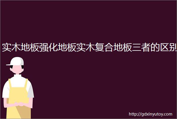 实木地板强化地板实木复合地板三者的区别