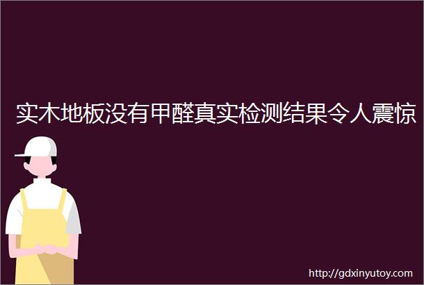 实木地板没有甲醛真实检测结果令人震惊