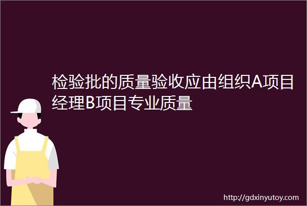 检验批的质量验收应由组织A项目经理B项目专业质量