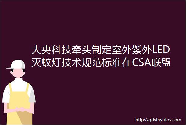 大央科技牵头制定室外紫外LED灭蚊灯技术规范标准在CSA联盟已正式立项并顺利完成第一次讨论会