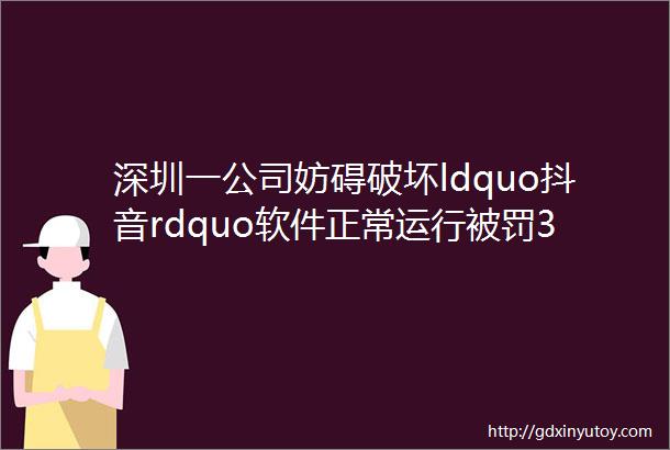 深圳一公司妨碍破坏ldquo抖音rdquo软件正常运行被罚30万市场监管总局公布9起网络不正当竞争典型案例