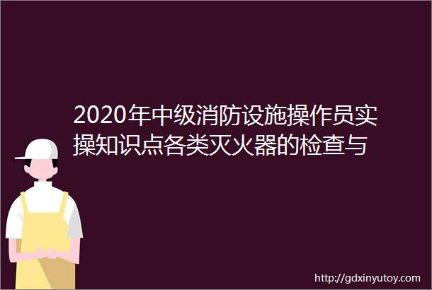 2020年中级消防设施操作员实操知识点各类灭火器的检查与