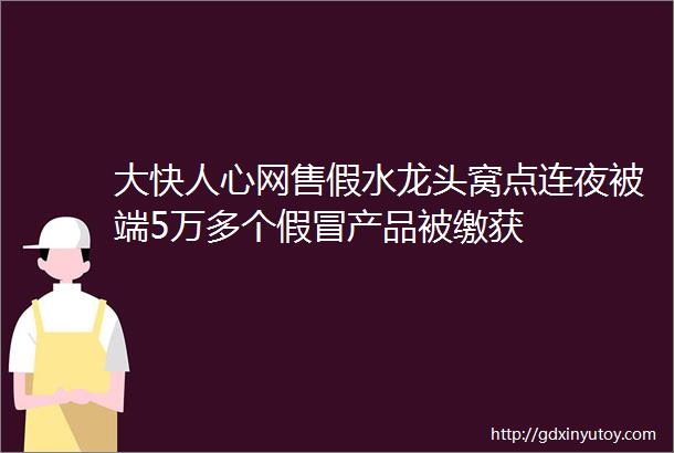 大快人心网售假水龙头窝点连夜被端5万多个假冒产品被缴获