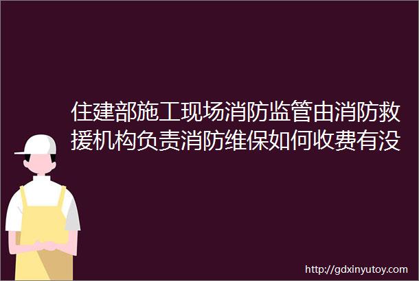 住建部施工现场消防监管由消防救援机构负责消防维保如何收费有没有具体收费标准