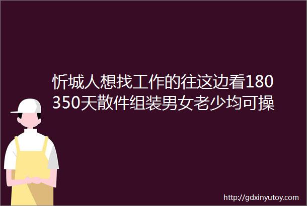 忻城人想找工作的往这边看180350天散件组装男女老少均可操作公司免费包教会