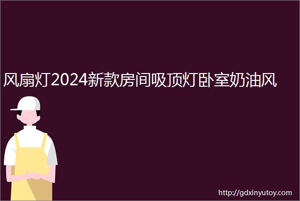 风扇灯2024新款房间吸顶灯卧室奶油风