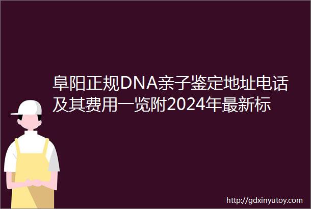 阜阳正规DNA亲子鉴定地址电话及其费用一览附2024年最新标准