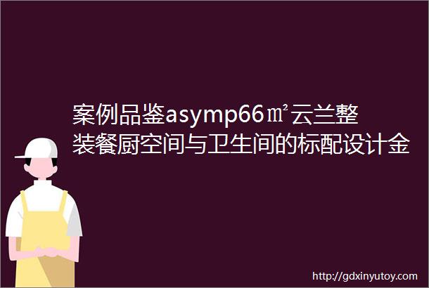 案例品鉴asymp66㎡云兰整装餐厨空间与卫生间的标配设计金钻工艺施工细节处彰显品质